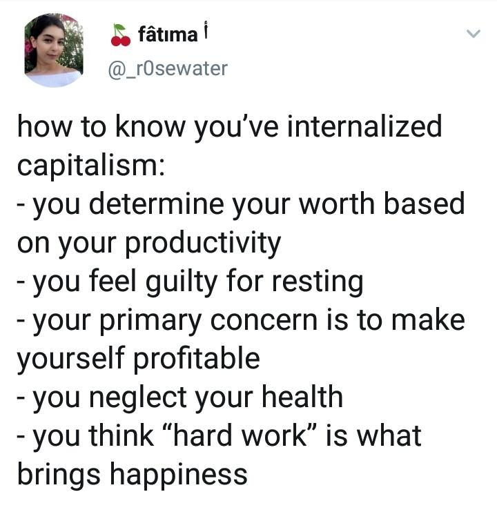 How to know when you've internalised capitalism
- you determine your worth based on your productivity
- you feel guilty for resting
- your primary concern is to make yourself profitable
- you neglect your health
- you think 'hard work' is what brings happiness