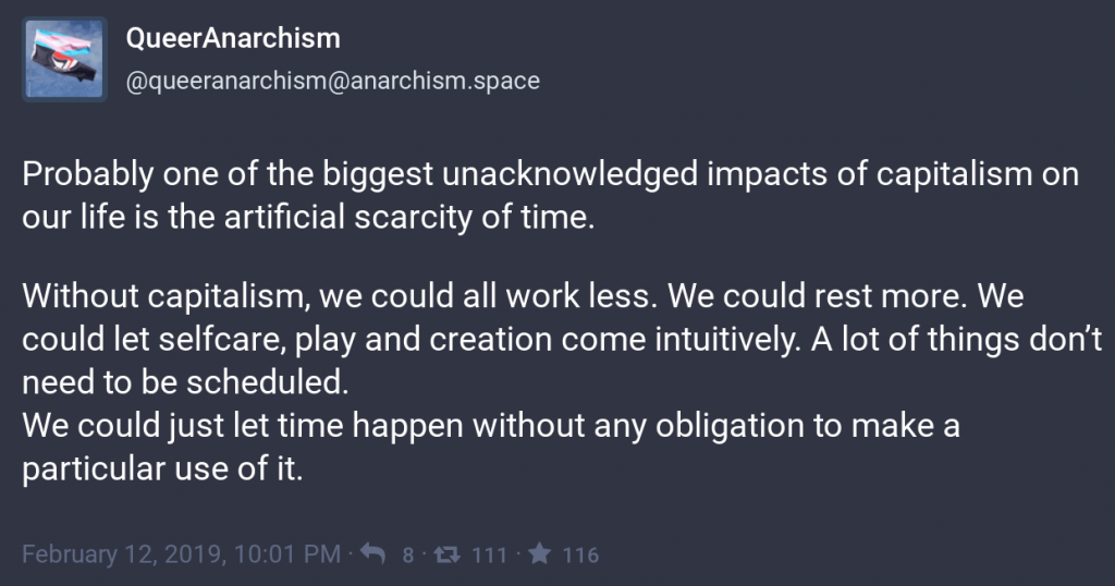 Probably one of the biggest unacknowledged impacts of capitalism on our life is the artificial scarcity of time.
<p>Without capitalism, we could all work less. We could rest more. We could let selfcare, play and creation come intuitively. A lot of things don’t need to be scheduled.
We could just let time happen without any obligation to make a particular use of it." class=“wp-image-3968”/></a></figure></p>
<!-- /wp:image -->
<!-- wp:paragraph -->
<p>When we act as if we're in a rush, things aren't properly scrutinised. Yesterday's news (and opinions, and facts) don't matter. It's all about today. Our politicians have no shame, and ethics are entirely subjective. </p>
<!-- /wp:paragraph -->
<!-- wp:image {